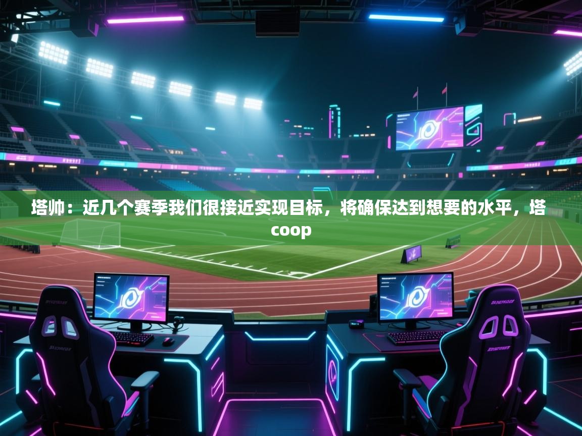 开云体育app官网入口网页版-塔帅：近几个赛季我们很接近实现目标，将确保达到想要的水平，塔 coop  第4张